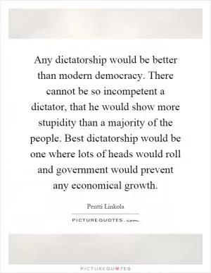 Any dictatorship would be better than modern democracy. There cannot be so incompetent a dictator, that he would show more stupidity than a majority of the people. Best dictatorship would be one where lots of heads would roll and government would prevent any economical growth Picture Quote #1