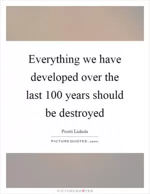 Everything we have developed over the last 100 years should be destroyed Picture Quote #1