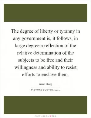 The degree of liberty or tyranny in any government is, it follows, in large degree a reflection of the relative determination of the subjects to be free and their willingness and ability to resist efforts to enslave them Picture Quote #1