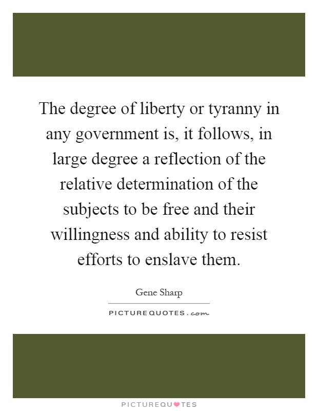 The degree of liberty or tyranny in any government is, it follows, in large degree a reflection of the relative determination of the subjects to be free and their willingness and ability to resist efforts to enslave them Picture Quote #1