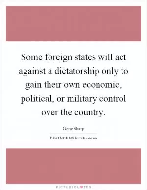 Some foreign states will act against a dictatorship only to gain their own economic, political, or military control over the country Picture Quote #1