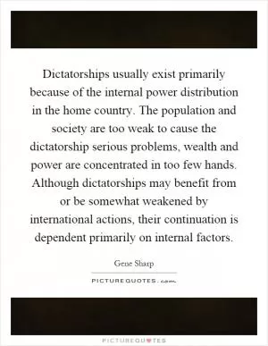 Dictatorships usually exist primarily because of the internal power distribution in the home country. The population and society are too weak to cause the dictatorship serious problems, wealth and power are concentrated in too few hands. Although dictatorships may benefit from or be somewhat weakened by international actions, their continuation is dependent primarily on internal factors Picture Quote #1