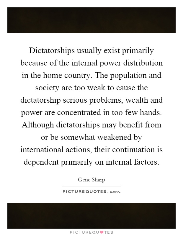 Dictatorships usually exist primarily because of the internal power distribution in the home country. The population and society are too weak to cause the dictatorship serious problems, wealth and power are concentrated in too few hands. Although dictatorships may benefit from or be somewhat weakened by international actions, their continuation is dependent primarily on internal factors Picture Quote #1
