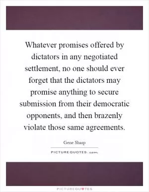 Whatever promises offered by dictators in any negotiated settlement, no one should ever forget that the dictators may promise anything to secure submission from their democratic opponents, and then brazenly violate those same agreements Picture Quote #1