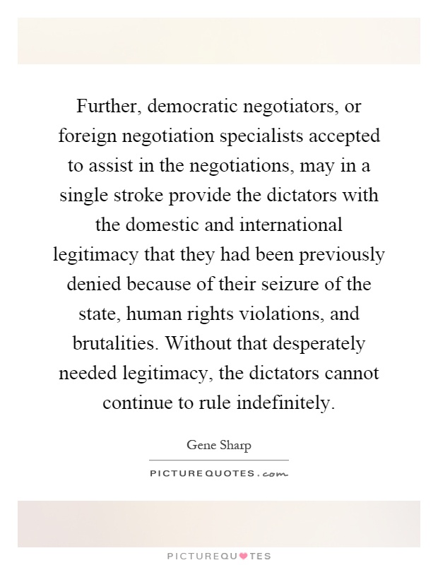 Further, democratic negotiators, or foreign negotiation specialists accepted to assist in the negotiations, may in a single stroke provide the dictators with the domestic and international legitimacy that they had been previously denied because of their seizure of the state, human rights violations, and brutalities. Without that desperately needed legitimacy, the dictators cannot continue to rule indefinitely Picture Quote #1