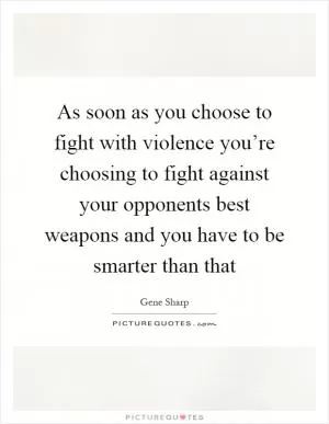 As soon as you choose to fight with violence you’re choosing to fight against your opponents best weapons and you have to be smarter than that Picture Quote #1