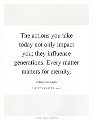 The actions you take today not only impact you; they influence generations. Every matter matters for eternity Picture Quote #1