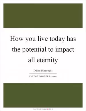 How you live today has the potential to impact all eternity Picture Quote #1