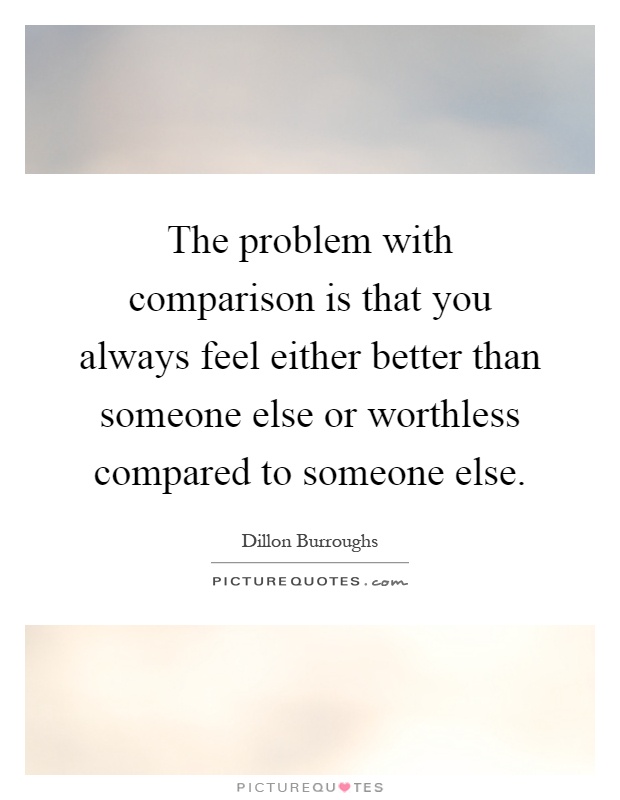 The problem with comparison is that you always feel either better than someone else or worthless compared to someone else Picture Quote #1
