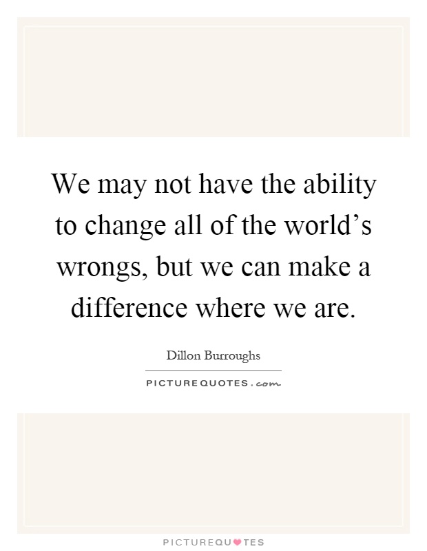 We may not have the ability to change all of the world's wrongs, but we can make a difference where we are Picture Quote #1