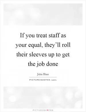 If you treat staff as your equal, they’ll roll their sleeves up to get the job done Picture Quote #1