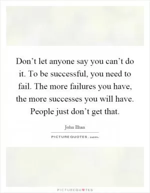 Don’t let anyone say you can’t do it. To be successful, you need to fail. The more failures you have, the more successes you will have. People just don’t get that Picture Quote #1