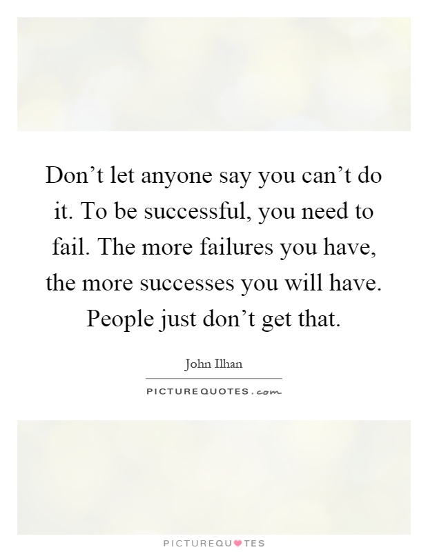 Don't let anyone say you can't do it. To be successful, you need to fail. The more failures you have, the more successes you will have. People just don't get that Picture Quote #1