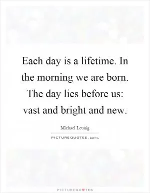 Each day is a lifetime. In the morning we are born. The day lies before us: vast and bright and new Picture Quote #1
