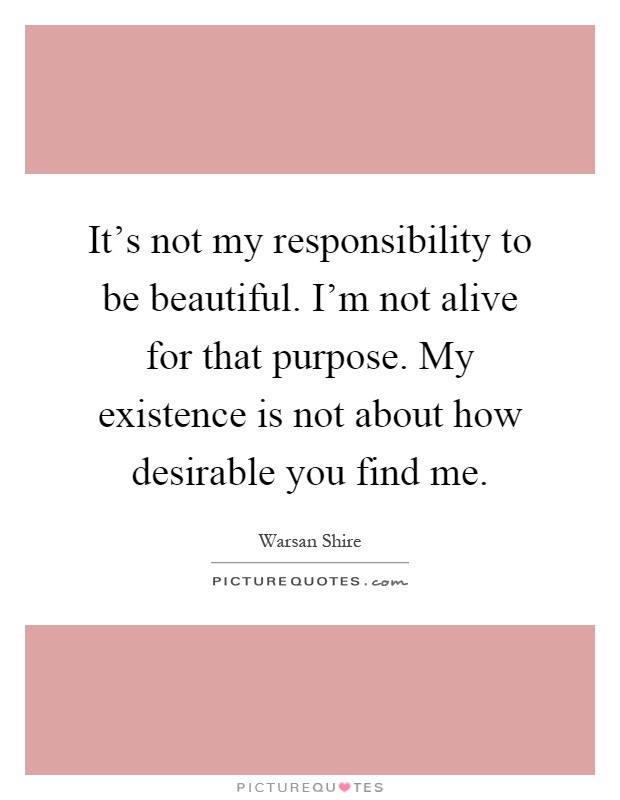 It's not my responsibility to be beautiful. I'm not alive for that purpose. My existence is not about how desirable you find me Picture Quote #1