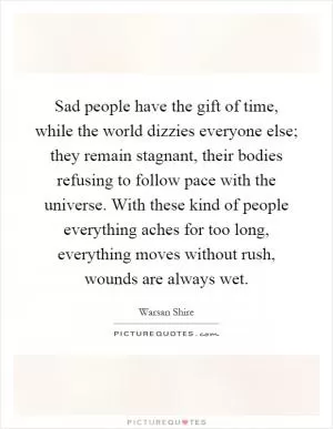 Sad people have the gift of time, while the world dizzies everyone else; they remain stagnant, their bodies refusing to follow pace with the universe. With these kind of people everything aches for too long, everything moves without rush, wounds are always wet Picture Quote #1