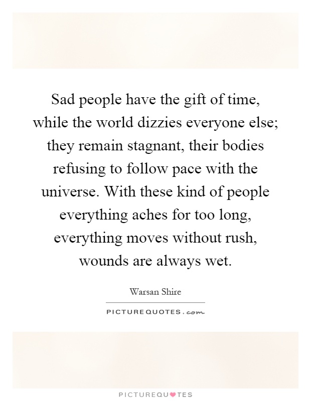 Sad people have the gift of time, while the world dizzies everyone else; they remain stagnant, their bodies refusing to follow pace with the universe. With these kind of people everything aches for too long, everything moves without rush, wounds are always wet Picture Quote #1