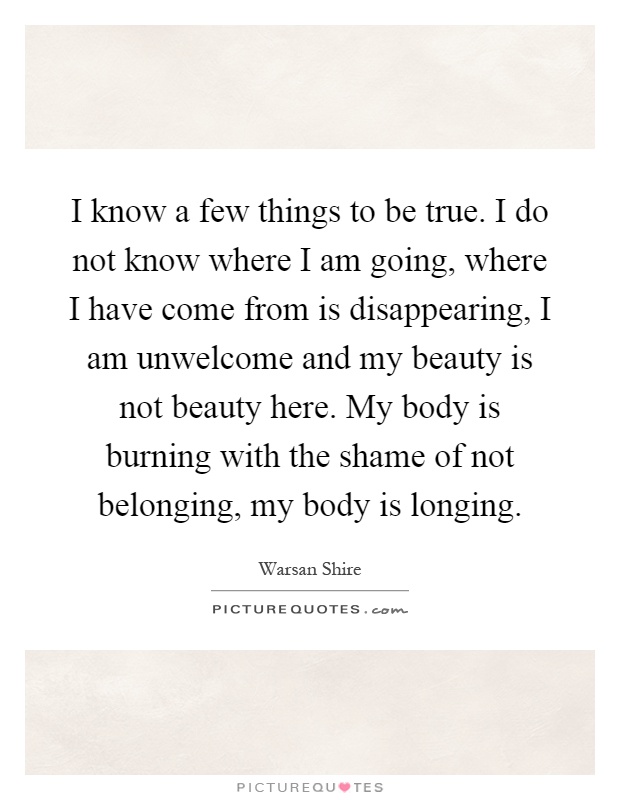 I know a few things to be true. I do not know where I am going, where I have come from is disappearing, I am unwelcome and my beauty is not beauty here. My body is burning with the shame of not belonging, my body is longing Picture Quote #1