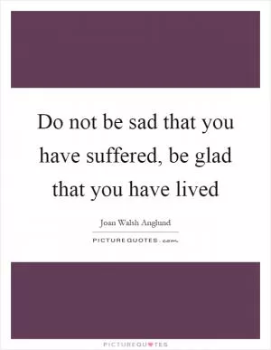 Do not be sad that you have suffered, be glad that you have lived Picture Quote #1