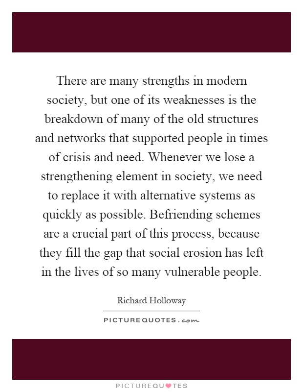 There are many strengths in modern society, but one of its weaknesses is the breakdown of many of the old structures and networks that supported people in times of crisis and need. Whenever we lose a strengthening element in society, we need to replace it with alternative systems as quickly as possible. Befriending schemes are a crucial part of this process, because they fill the gap that social erosion has left in the lives of so many vulnerable people Picture Quote #1