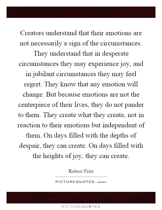 Creators understand that their emotions are not necessarily a sign of the circumstances. They understand that in desperate circumstances they may experience joy, and in jubilant circumstances they may feel regret. They know that any emotion will change. But because emotions are not the centerpiece of their lives, they do not pander to them. They create what they create, not in reaction to their emotions but independent of them. On days filled with the depths of despair, they can create. On days filled with the heights of joy, they can create Picture Quote #1