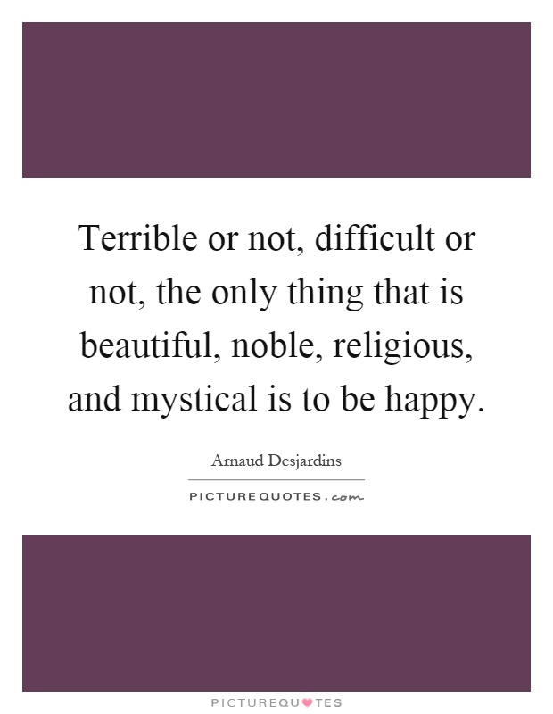 Terrible or not, difficult or not, the only thing that is beautiful, noble, religious, and mystical is to be happy Picture Quote #1