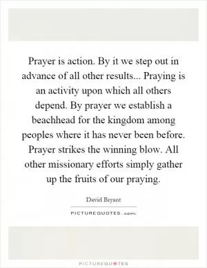 Prayer is action. By it we step out in advance of all other results... Praying is an activity upon which all others depend. By prayer we establish a beachhead for the kingdom among peoples where it has never been before. Prayer strikes the winning blow. All other missionary efforts simply gather up the fruits of our praying Picture Quote #1