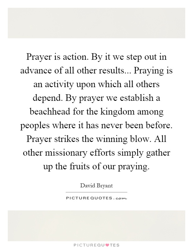 Prayer is action. By it we step out in advance of all other results... Praying is an activity upon which all others depend. By prayer we establish a beachhead for the kingdom among peoples where it has never been before. Prayer strikes the winning blow. All other missionary efforts simply gather up the fruits of our praying Picture Quote #1