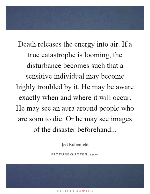 Death releases the energy into air. If a true catastrophe is looming, the disturbance becomes such that a sensitive individual may become highly troubled by it. He may be aware exactly when and where it will occur. He may see an aura around people who are soon to die. Or he may see images of the disaster beforehand Picture Quote #1
