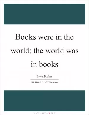 Books were in the world; the world was in books Picture Quote #1