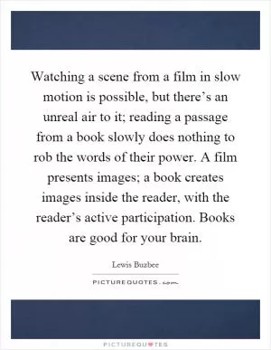 Watching a scene from a film in slow motion is possible, but there’s an unreal air to it; reading a passage from a book slowly does nothing to rob the words of their power. A film presents images; a book creates images inside the reader, with the reader’s active participation. Books are good for your brain Picture Quote #1