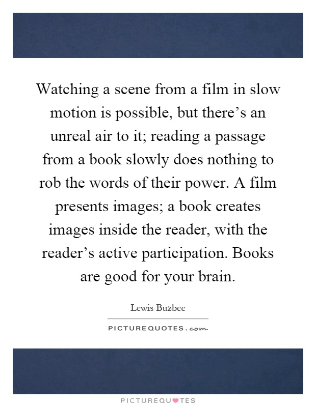 Watching a scene from a film in slow motion is possible, but there's an unreal air to it; reading a passage from a book slowly does nothing to rob the words of their power. A film presents images; a book creates images inside the reader, with the reader's active participation. Books are good for your brain Picture Quote #1