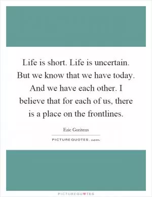 Life is short. Life is uncertain. But we know that we have today. And we have each other. I believe that for each of us, there is a place on the frontlines Picture Quote #1