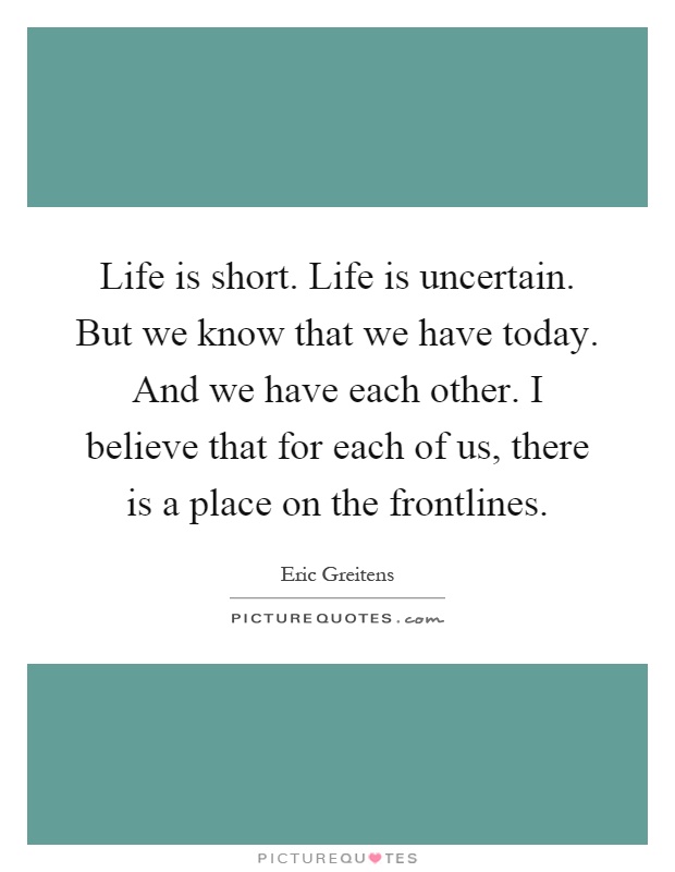 Life is short. Life is uncertain. But we know that we have today. And we have each other. I believe that for each of us, there is a place on the frontlines Picture Quote #1
