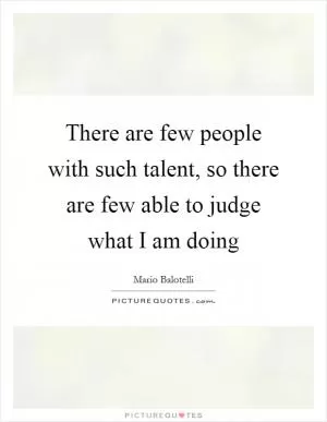 There are few people with such talent, so there are few able to judge what I am doing Picture Quote #1