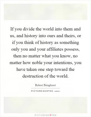 If you divide the world into them and us, and history into ours and theirs, or if you think of history as something only you and your affiliates possess, then no matter what you know, no matter how noble your intentions, you have taken one step toward the destruction of the world Picture Quote #1