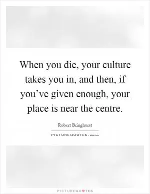 When you die, your culture takes you in, and then, if you’ve given enough, your place is near the centre Picture Quote #1