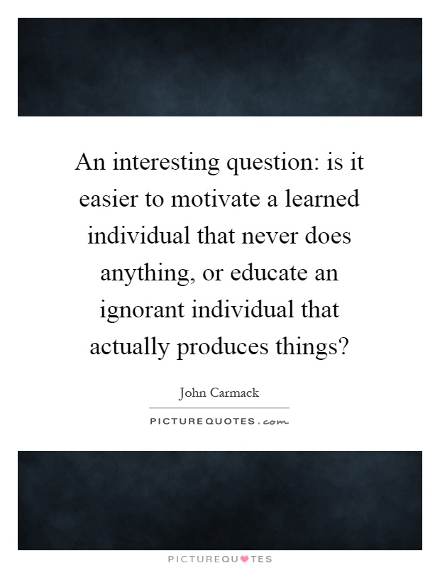 An interesting question: is it easier to motivate a learned individual that never does anything, or educate an ignorant individual that actually produces things? Picture Quote #1