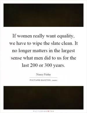 If women really want equality, we have to wipe the slate clean. It no longer matters in the largest sense what men did to us for the last 200 or 300 years Picture Quote #1