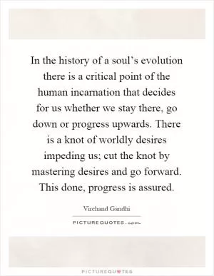 In the history of a soul’s evolution there is a critical point of the human incarnation that decides for us whether we stay there, go down or progress upwards. There is a knot of worldly desires impeding us; cut the knot by mastering desires and go forward. This done, progress is assured Picture Quote #1
