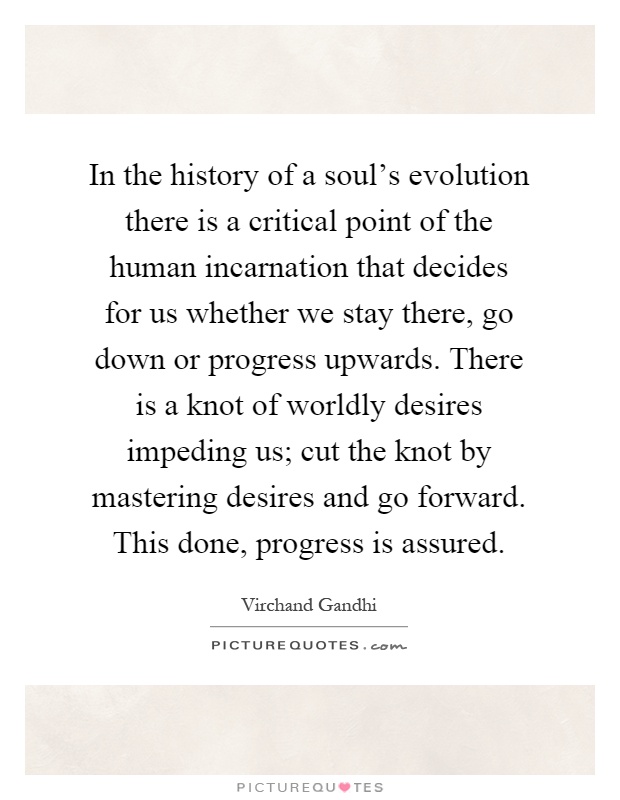 In the history of a soul's evolution there is a critical point of the human incarnation that decides for us whether we stay there, go down or progress upwards. There is a knot of worldly desires impeding us; cut the knot by mastering desires and go forward. This done, progress is assured Picture Quote #1