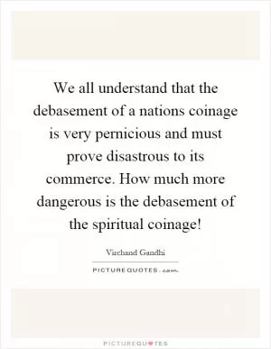 We all understand that the debasement of a nations coinage is very pernicious and must prove disastrous to its commerce. How much more dangerous is the debasement of the spiritual coinage! Picture Quote #1
