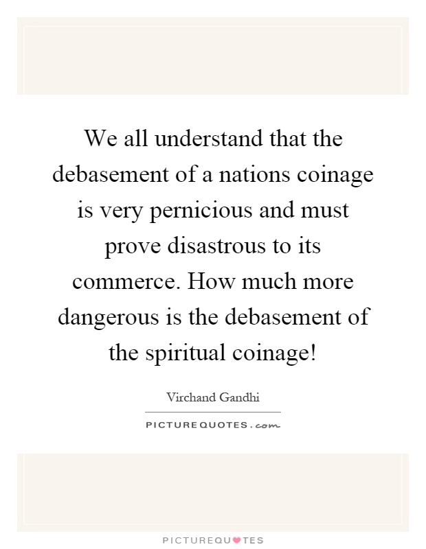 We all understand that the debasement of a nations coinage is very pernicious and must prove disastrous to its commerce. How much more dangerous is the debasement of the spiritual coinage! Picture Quote #1