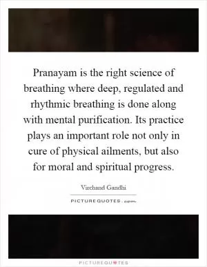 Pranayam is the right science of breathing where deep, regulated and rhythmic breathing is done along with mental purification. Its practice plays an important role not only in cure of physical ailments, but also for moral and spiritual progress Picture Quote #1