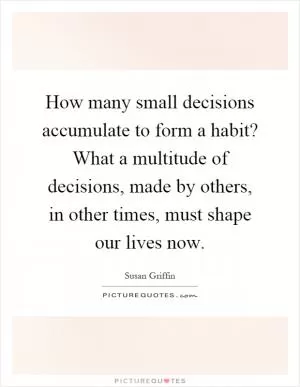 How many small decisions accumulate to form a habit? What a multitude of decisions, made by others, in other times, must shape our lives now Picture Quote #1