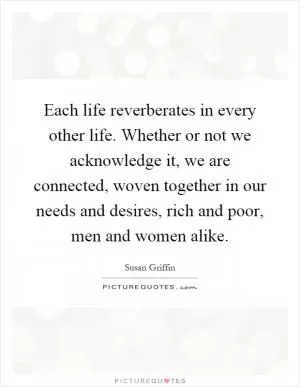 Each life reverberates in every other life. Whether or not we acknowledge it, we are connected, woven together in our needs and desires, rich and poor, men and women alike Picture Quote #1