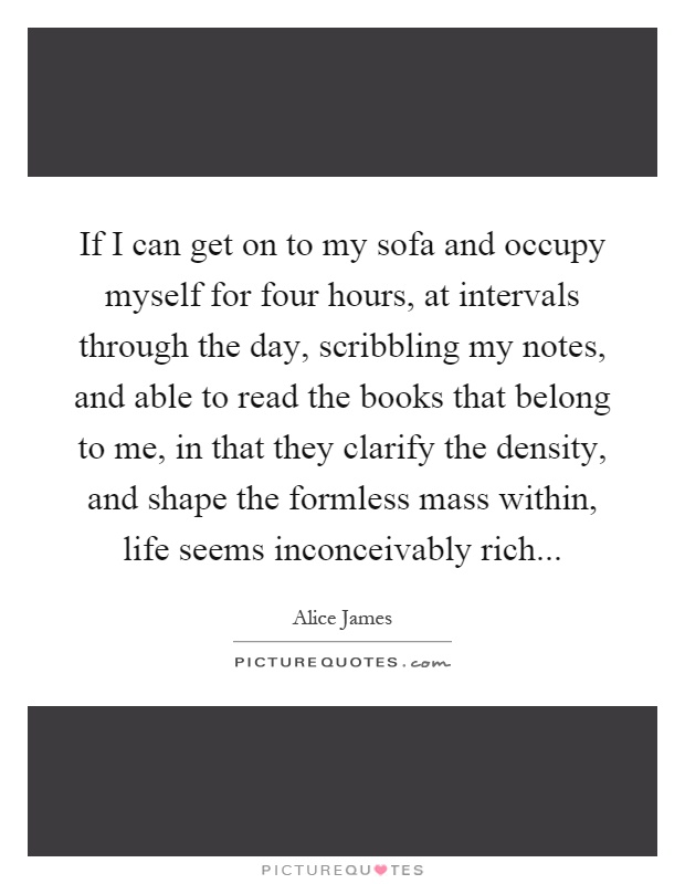 If I can get on to my sofa and occupy myself for four hours, at intervals through the day, scribbling my notes, and able to read the books that belong to me, in that they clarify the density, and shape the formless mass within, life seems inconceivably rich Picture Quote #1