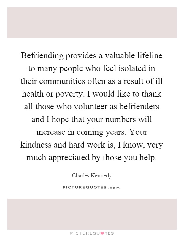 Befriending provides a valuable lifeline to many people who feel isolated in their communities often as a result of ill health or poverty. I would like to thank all those who volunteer as befrienders and I hope that your numbers will increase in coming years. Your kindness and hard work is, I know, very much appreciated by those you help Picture Quote #1