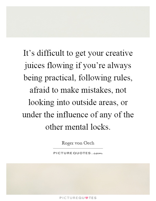 It's difficult to get your creative juices flowing if you're always being practical, following rules, afraid to make mistakes, not looking into outside areas, or under the influence of any of the other mental locks Picture Quote #1