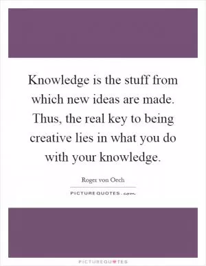 Knowledge is the stuff from which new ideas are made. Thus, the real key to being creative lies in what you do with your knowledge Picture Quote #1